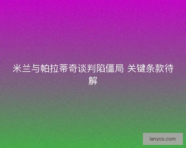 米兰与帕拉蒂奇谈判陷僵局 关键条款待解