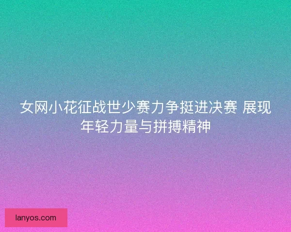 女网小花征战世少赛力争挺进决赛 展现年轻力量与拼搏精神