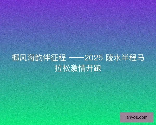 椰风海韵伴征程 ——2025 陵水半程马拉松激情开跑