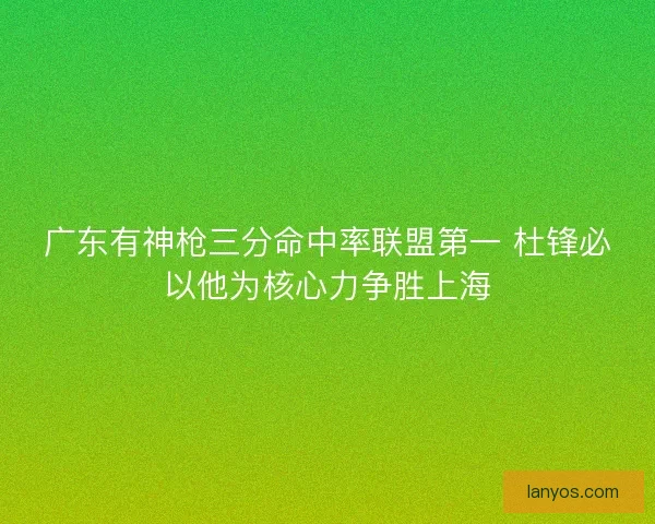 广东有神枪三分命中率联盟第一 杜锋必以他为核心力争胜上海