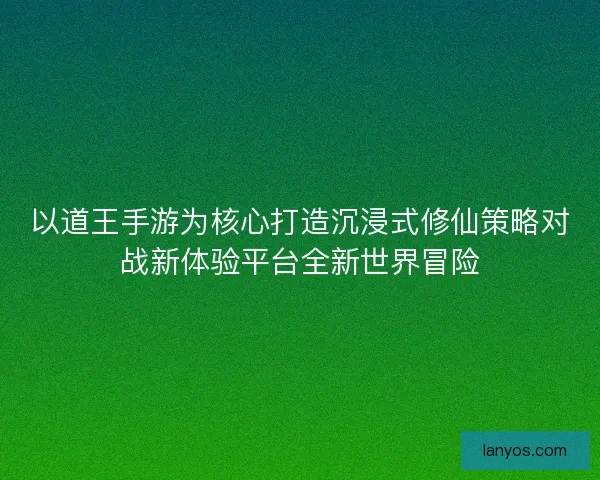 以道王手游为核心打造沉浸式修仙策略对战新体验平台全新世界冒险