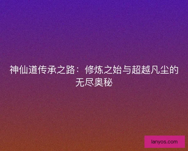 神仙道传承之路：修炼之始与超越凡尘的无尽奥秘