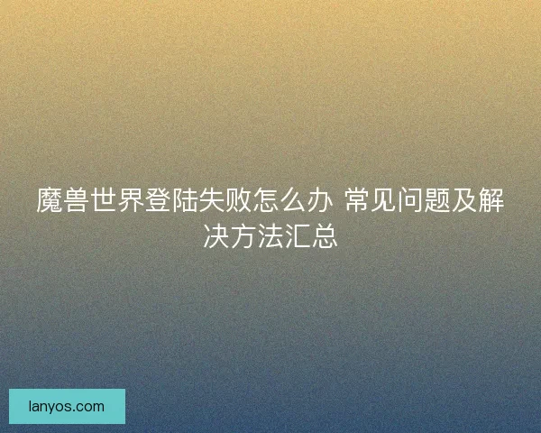 魔兽世界登陆失败怎么办 常见问题及解决方法汇总