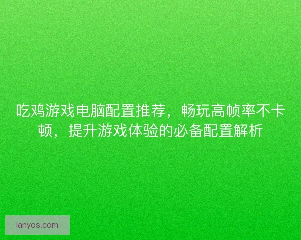 吃鸡游戏电脑配置推荐，畅玩高帧率不卡顿，提升游戏体验的必备配置解析