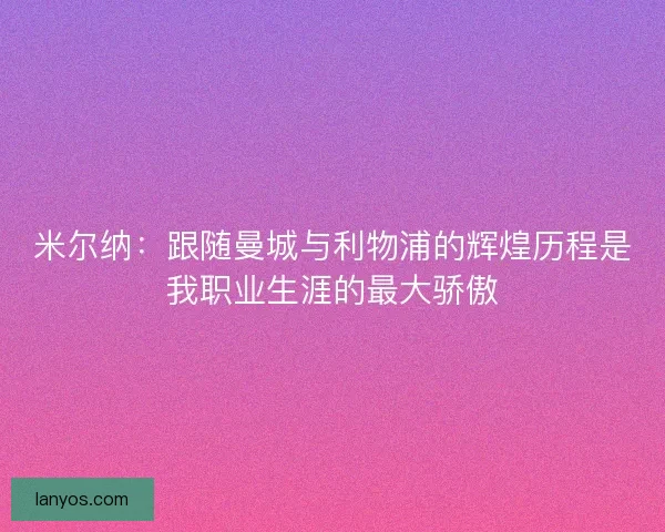 米尔纳：跟随曼城与利物浦的辉煌历程是我职业生涯的最大骄傲