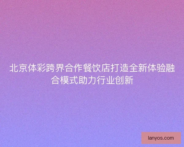 北京体彩跨界合作餐饮店打造全新体验融合模式助力行业创新