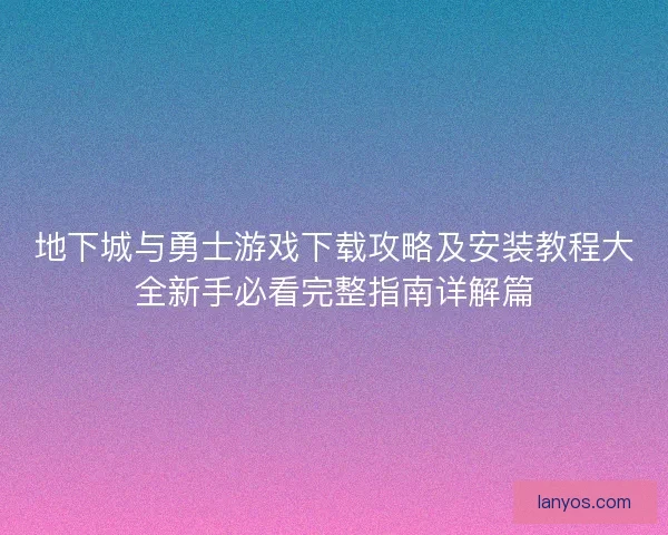 地下城与勇士游戏下载攻略及安装教程大全新手必看完整指南详解篇