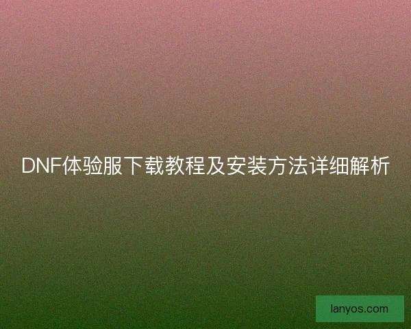 DNF体验服下载教程及安装方法详细解析