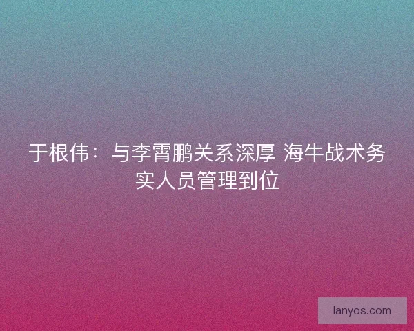 于根伟：与李霄鹏关系深厚 海牛战术务实人员管理到位
