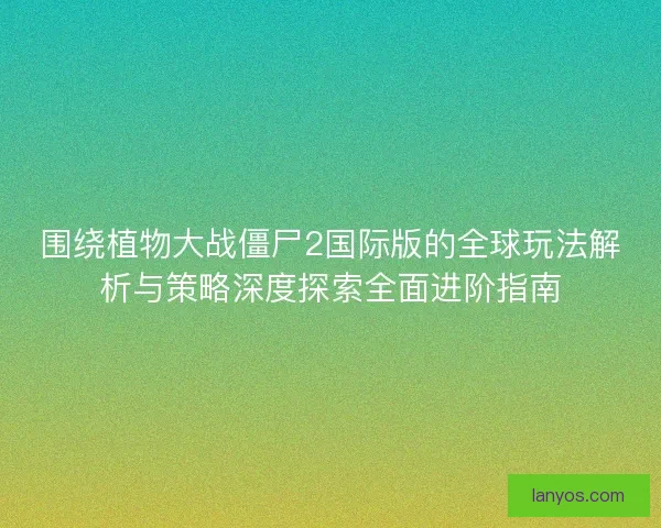 围绕植物大战僵尸2国际版的全球玩法解析与策略深度探索全面进阶指南