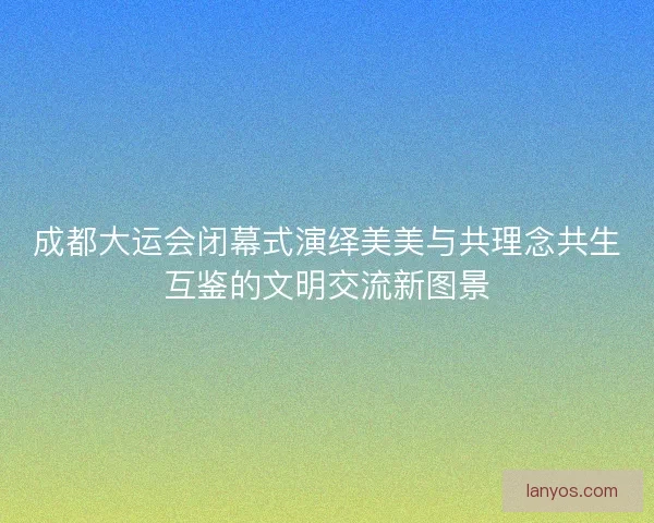 成都大运会闭幕式演绎美美与共理念共生互鉴的文明交流新图景