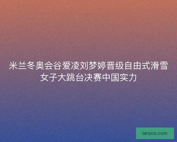 米兰冬奥会谷爱凌刘梦婷晋级自由式滑雪女子大跳台决赛中国实力