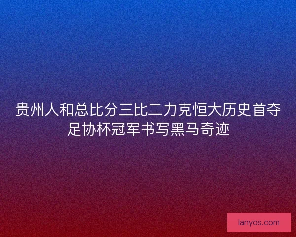 贵州人和总比分三比二力克恒大历史首夺足协杯冠军书写黑马奇迹