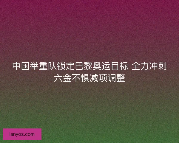 中国举重队锁定巴黎奥运目标 全力冲刺六金不惧减项调整