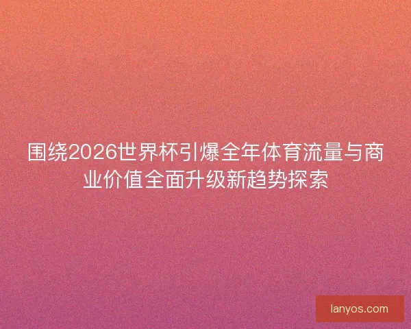 围绕2026世界杯引爆全年体育流量与商业价值全面升级新趋势探索