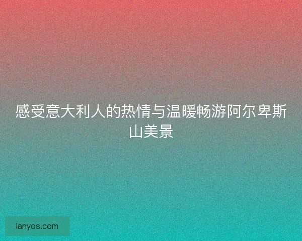 感受意大利人的热情与温暖畅游阿尔卑斯山美景