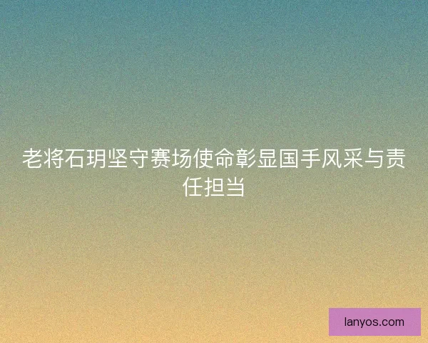 老将石玥坚守赛场使命彰显国手风采与责任担当