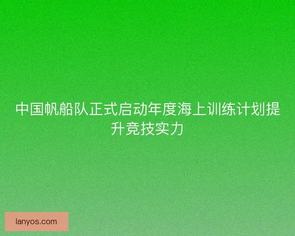 中国帆船队正式启动年度海上训练计划提升竞技实力