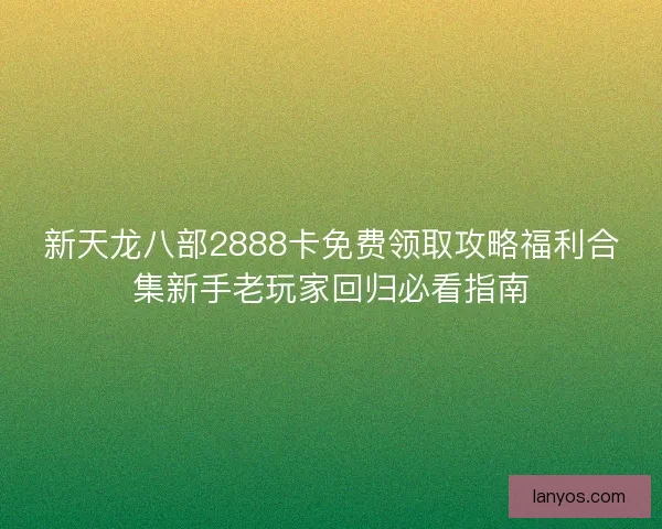 新天龙八部2888卡免费领取攻略福利合集新手老玩家回归必看指南