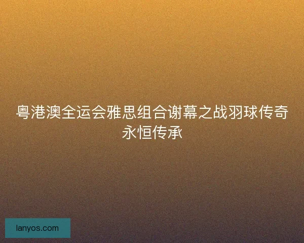 粤港澳全运会雅思组合谢幕之战羽球传奇永恒传承