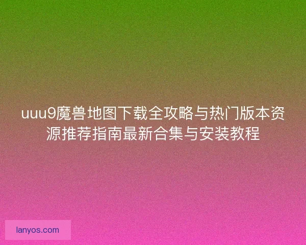 uuu9魔兽地图下载全攻略与热门版本资源推荐指南最新合集与安装教程