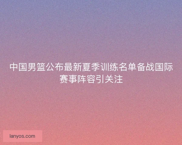 中国男篮公布最新夏季训练名单备战国际赛事阵容引关注