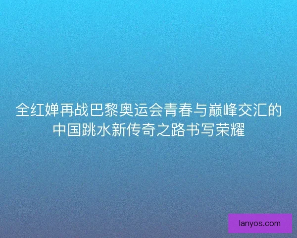 全红婵再战巴黎奥运会青春与巅峰交汇的中国跳水新传奇之路书写荣耀