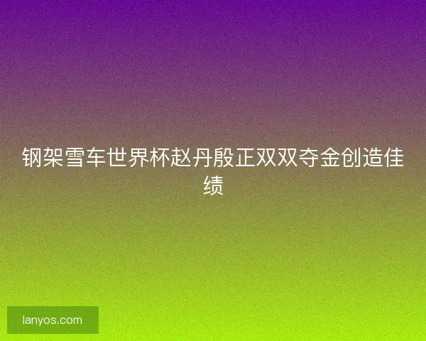 钢架雪车世界杯赵丹殷正双双夺金创造佳绩