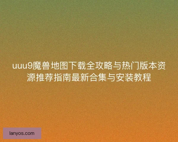 uuu9魔兽地图下载全攻略与热门版本资源推荐指南最新合集与安装教程