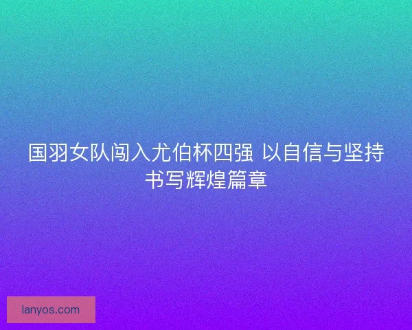国羽女队闯入尤伯杯四强 以自信与坚持书写辉煌篇章