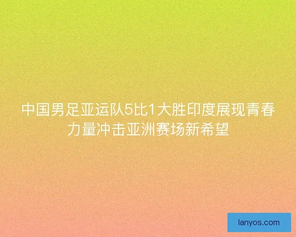 中国男足亚运队5比1大胜印度展现青春力量冲击亚洲赛场新希望