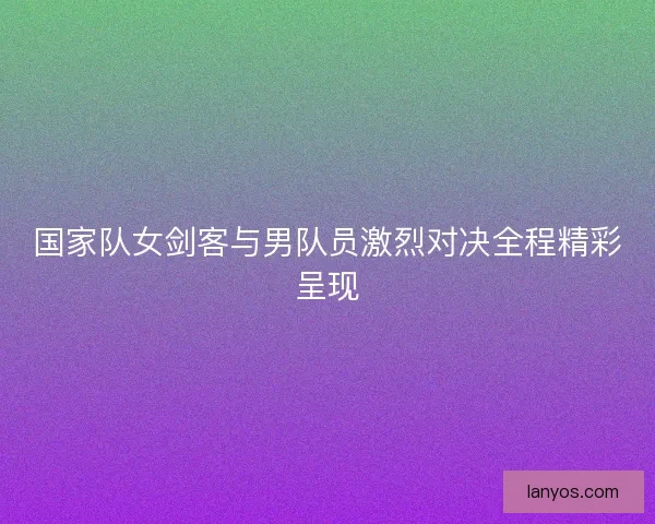 国家队女剑客与男队员激烈对决全程精彩呈现