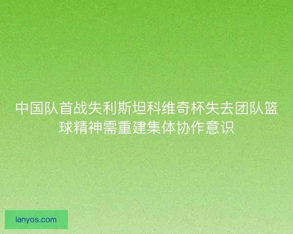中国队首战失利斯坦科维奇杯失去团队篮球精神需重建集体协作意识