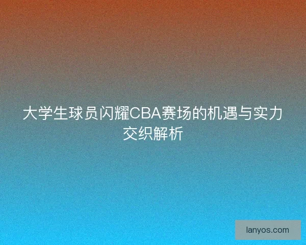 大学生球员闪耀CBA赛场的机遇与实力交织解析