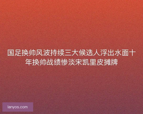 国足换帅风波持续三大候选人浮出水面十年换帅战绩惨淡宋凯里皮摊牌